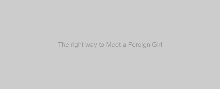 The right way to Meet a Foreign Girl